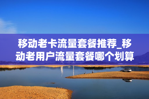 移动老卡流量套餐推荐_移动老用户流量套餐哪个划算