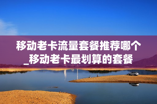 移动老卡流量套餐推荐哪个_移动老卡最划算的套餐