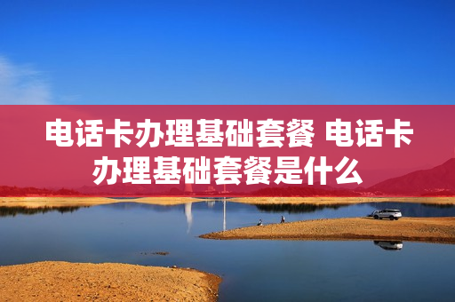 电话卡办理基础套餐 电话卡办理基础套餐是什么