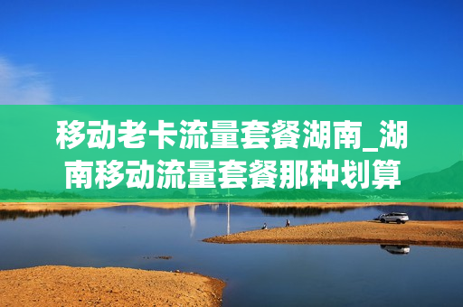 移动老卡流量套餐湖南_湖南移动流量套餐那种划算