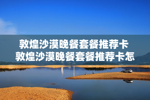 敦煌沙漠晚餐套餐推荐卡 敦煌沙漠晚餐套餐推荐卡怎么用