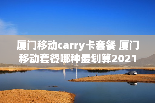 厦门移动carry卡套餐 厦门移动套餐哪种最划算2021