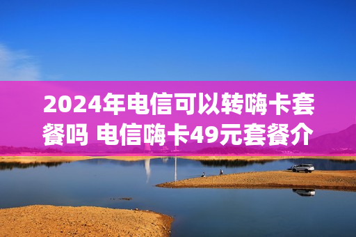 2024年电信可以转嗨卡套餐吗 电信嗨卡49元套餐介绍200g定向流量哪些app可以用