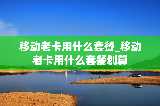移动老卡用什么套餐_移动老卡用什么套餐划算