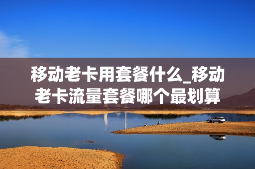 移动老卡用套餐什么_移动老卡流量套餐哪个最划算