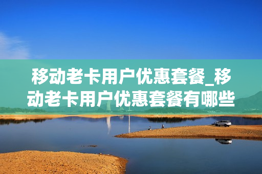 移动老卡用户优惠套餐_移动老卡用户优惠套餐有哪些