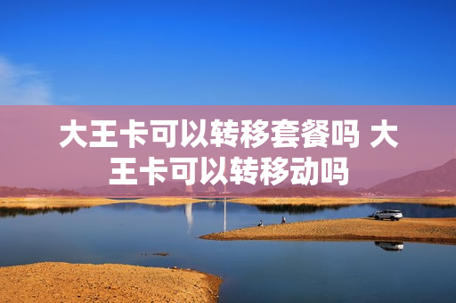 大王卡可以转移套餐吗 大王卡可以转移动吗