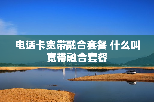 电话卡宽带融合套餐 什么叫宽带融合套餐