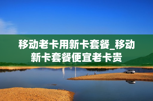 移动老卡用新卡套餐_移动新卡套餐便宜老卡贵