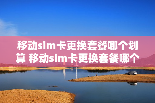 移动sim卡更换套餐哪个划算 移动sim卡更换套餐哪个划算一点