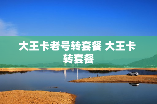 大王卡老号转套餐 大王卡 转套餐