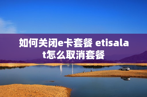 如何关闭e卡套餐 etisalat怎么取消套餐