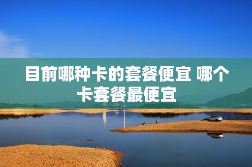 目前哪种卡的套餐便宜 哪个卡套餐最便宜