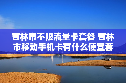 吉林市不限流量卡套餐 吉林市移动手机卡有什么便宜套餐流量多的