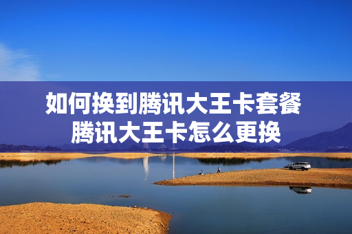 如何换到腾讯大王卡套餐 腾讯大王卡怎么更换
