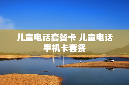 儿童电话套餐卡 儿童电话手机卡套餐