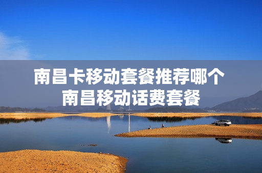 南昌卡移动套餐推荐哪个 南昌移动话费套餐