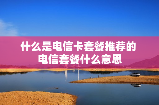 什么是电信卡套餐推荐的 电信套餐什么意思