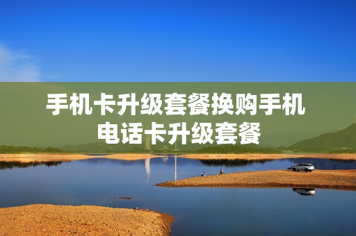 手机卡升级套餐换购手机 电话卡升级套餐