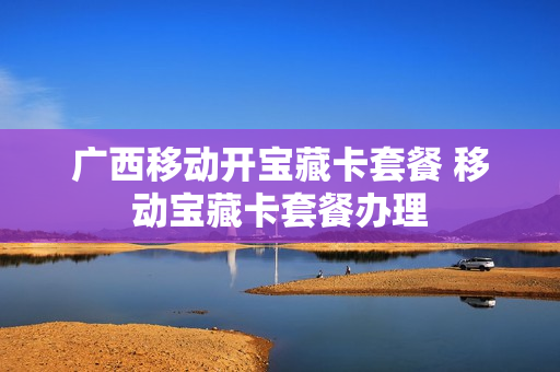 广西移动开宝藏卡套餐 移动宝藏卡套餐办理