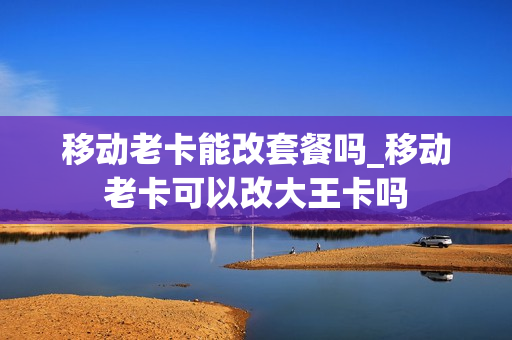 移动老卡能改套餐吗_移动老卡可以改大王卡吗