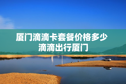 厦门滴滴卡套餐价格多少 滴滴出行厦门