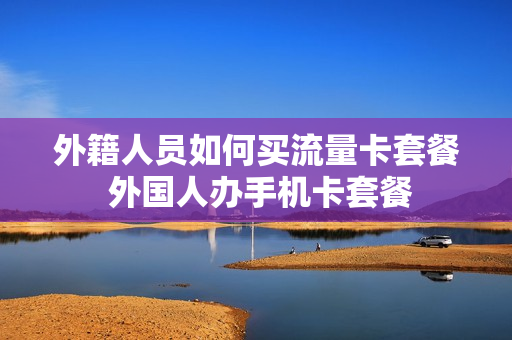 外籍人员如何买流量卡套餐 外国人办手机卡套餐