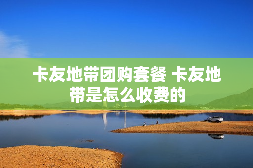 卡友地带团购套餐 卡友地带是怎么收费的