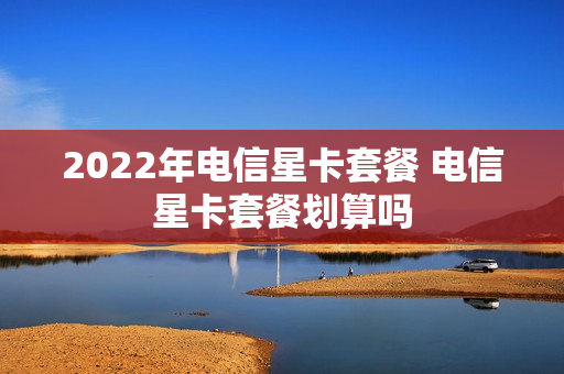 2022年电信星卡套餐 电信星卡套餐划算吗