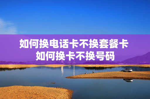 如何换电话卡不换套餐卡 如何换卡不换号码
