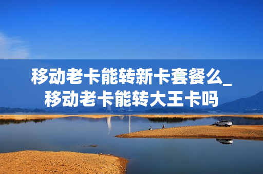 移动老卡能转新卡套餐么_移动老卡能转大王卡吗