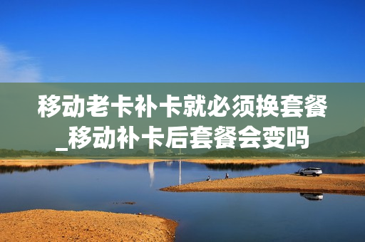 移动老卡补卡就必须换套餐_移动补卡后套餐会变吗