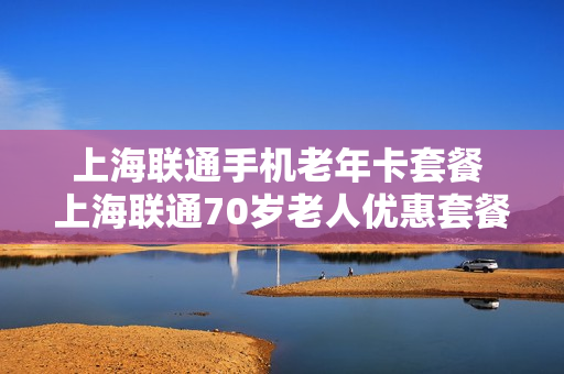 上海联通手机老年卡套餐 上海联通70岁老人优惠套餐