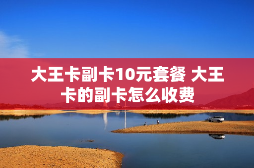 大王卡副卡10元套餐 大王卡的副卡怎么收费