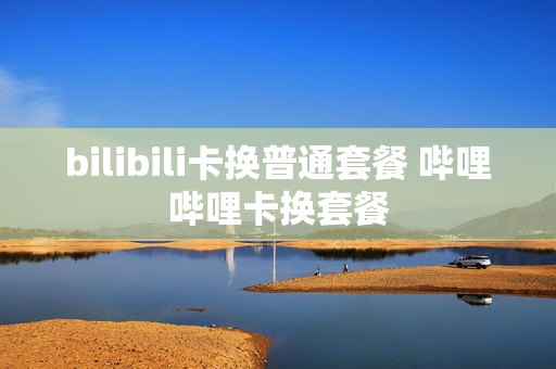 bilibili卡换普通套餐 哔哩哔哩卡换套餐