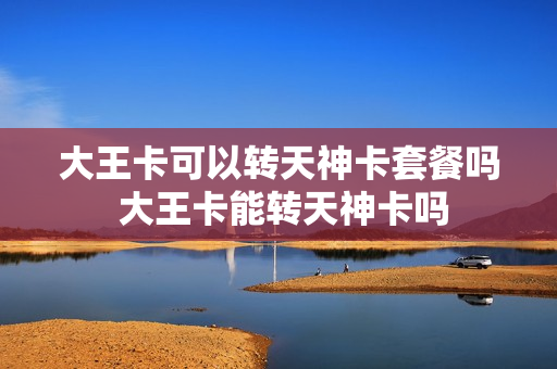 大王卡可以转天神卡套餐吗 大王卡能转天神卡吗