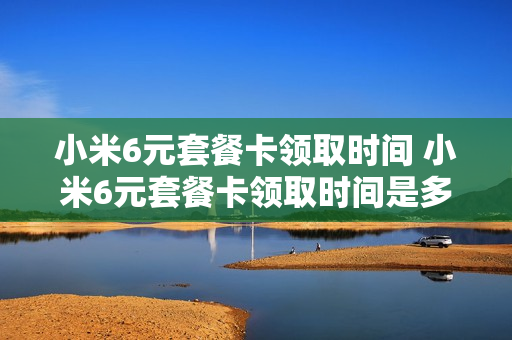 小米6元套餐卡领取时间 小米6元套餐卡领取时间是多久