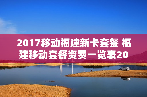 2017移动福建新卡套餐 福建移动套餐资费一览表2019