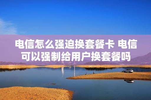 电信怎么强迫换套餐卡 电信可以强制给用户换套餐吗