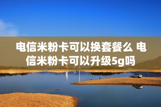电信米粉卡可以换套餐么 电信米粉卡可以升级5g吗