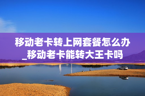 移动老卡转上网套餐怎么办_移动老卡能转大王卡吗