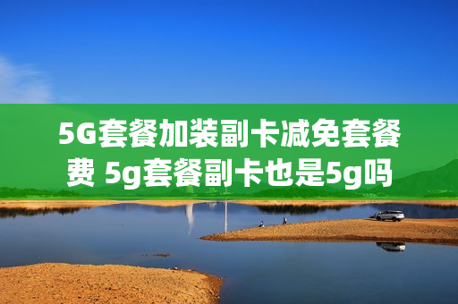 5G套餐加装副卡减免套餐费 5g套餐副卡也是5g吗