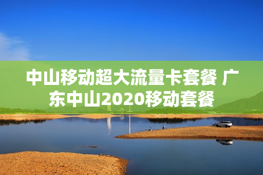 中山移动超大流量卡套餐 广东中山2020移动套餐