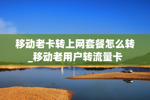 移动老卡转上网套餐怎么转_移动老用户转流量卡