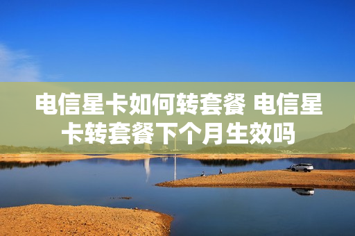 电信星卡如何转套餐 电信星卡转套餐下个月生效吗