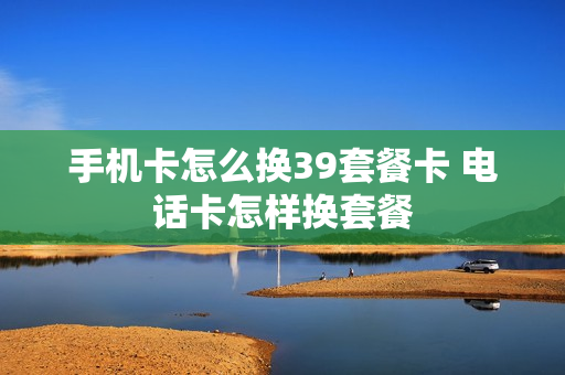 手机卡怎么换39套餐卡 电话卡怎样换套餐