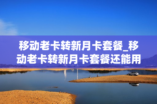 移动老卡转新月卡套餐_移动老卡转新月卡套餐还能用吗
