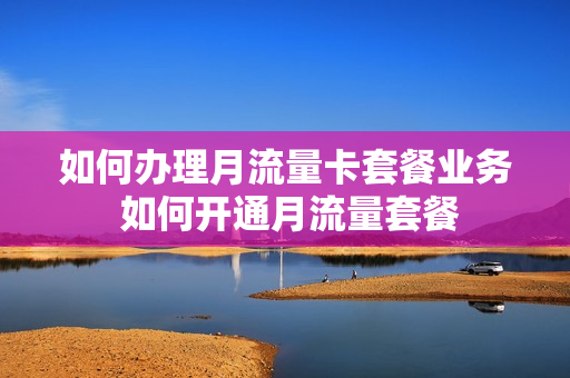 如何办理月流量卡套餐业务 如何开通月流量套餐