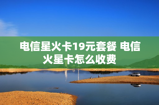 电信星火卡19元套餐 电信火星卡怎么收费