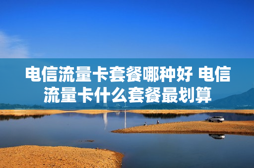 电信流量卡套餐哪种好 电信流量卡什么套餐最划算